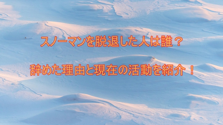 スノーマンを脱退した人は誰？辞めた理由と現在の活動を紹介！